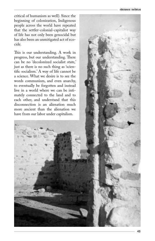 citical of humanism as well). Since the
beginning of colonization, Indigenous
people across the world have repeated
that the settler-colonial-capitalist way
of life has not only been genocidal but
has also been an unmitigated act of eco-
ide,

‘This is our understanding. A work in
progress, but our understanding. There
can be no ‘decolonized socialist state,
just as there is no such thing as ‘scien
tific socialism.’ A way of life cannot be
a science. What we desire is to see the
words communism, and even anarchy,
to eventually be forgotten and instead
live in a world where we can be inti-
mately connected to the land and to
cach other, and understand that this
disconnection is an alienation much
more ancient than the alienation we
have from our labor under capitalism.

<< eK

  
   
 
 
 
 
 
 
 
 
 
  
 
   

cones initas

 

 

